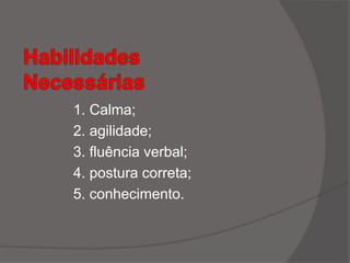 1. Calma;
2. agilidade;
3. fluência verbal;
4. postura correta;
5. conhecimento.
 