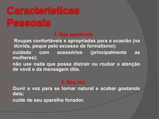1. Boa aparência
 Roupas confortáveis e apropriadas para a ocasião (na
dúvida, peque pelo excesso de formalismo);
 cuidado com acessórios (principalmente as
mulheres);
 não use nada que possa distrair ou roubar a atenção
de você e da mensagem dita.
2. Boa voz
 Ouvir a voz para se tornar natural e acabar gostando
dela;
 cuide de seu aparelho fonador.
 