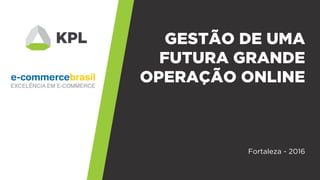 GESTÃO DE UMA
FUTURA GRANDE
OPERAÇÃO ONLINE
Fortaleza - 2016
 