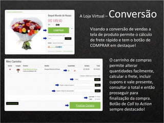 Visando a conversão de vendas a
tela de produto permite o cálculo
de frete rápido e tem o botão de
COMPRAR em destaque!
A Loja Virtual – Conversão
O carrinho de compras
permite alterar
quantidades facilmente,
calcular o frete, incluir
cupons e vale presente,
consultar o total e então
prosseguir para
finalização da compra.
Botão de Call to Action
sempre destacado!
 