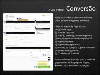 Após o carrinho, o cliente usará uma
única tela para registrar a compra.
- Não há menu de fuga na tela
- Opção de login
1) área de cadastro
2) área do endereço de entrega com
preenchimento automático pelo CEP
3) opções de frete
4) opções de pagamento
5) resumo da compra, cupons e termos
de compra obrigatórios.
6) CONFIRMAR E PAGAR
Assim o cliente é levado para o meio de
pagamento, ex: Pagseguro, Paypal,
Boleto, CIELO entre outras opções.
A Loja Virtual – Conversão
 