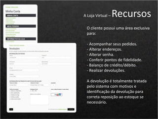 O cliente possui uma área exclusiva
para:
- Acompanhar seus pedidos.
- Alterar endereços.
- Alterar senha.
- Conferir pontos de fidelidade.
- Balanço de crédito/débito.
- Realizar devoluções.
A devolução é totalmente tratada
pelo sistema com motivos e
identificação da devolução para
correta reposição ao estoque se
necessário.
A Loja Virtual – Recursos
 