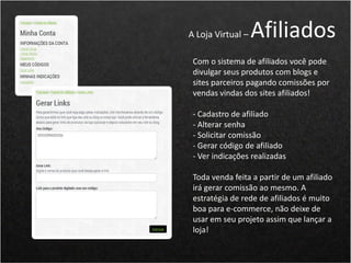 Com o sistema de afiliados você pode
divulgar seus produtos com blogs e
sites parceiros pagando comissões por
vendas vindas dos sites afiliados!
- Cadastro de afiliado
- Alterar senha
- Solicitar comissão
- Gerar código de afiliado
- Ver indicações realizadas
Toda venda feita a partir de um afiliado
irá gerar comissão ao mesmo. A
estratégia de rede de afiliados é muito
boa para e-commerce, não deixe de
usar em seu projeto assim que lançar a
loja!
A Loja Virtual – Afiliados
 