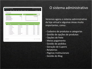 Veremos agora o sistema administrativo
da loja virtual e algumas áreas muito
importantes, como:
- Cadastro de produtos e categorias
- Gestão de opções de produtos
- Opções de frete
- Meios pagamento
- Gestão de pedidos
- Geração de Cupons
- Relatórios
- Páginas Institucionais
- Gestão do Blog
O sistema administrativo
 