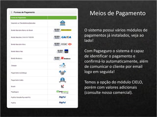 O sistema possui vários módulos de
pagamentos já instalados, veja ao
lado!
Com Pagseguro o sistema é capaz
de identificar o pagamento e
confirmá-lo automaticamente, além
de comunicar o cliente por email
logo em seguida!
Temos a opção do módulo CIELO,
porém com valores adicionais
(consulte nosso comercial).
Meios de Pagamento
 