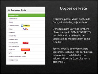 O sistema possui várias opções de
frete já instaladas, veja ao lado.
O módulo para Correios também
oferece a opção COM CONTRATOS,
possibilitando a utilização de
valores ainda menores bem como
E-Sedex!
Temos a opção do módulos para
Braspress, JadLog, Frete por bairros,
entre outras modalidades com
valores adicionais (consulte nosso
comercial).
Opções de Frete
 
