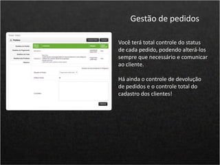 Você terá total controle do status
de cada pedido, podendo alterá-los
sempre que necessário e comunicar
ao cliente.
Há ainda o controle de devolução
de pedidos e o controle total do
cadastro dos clientes!
Gestão de pedidos
 