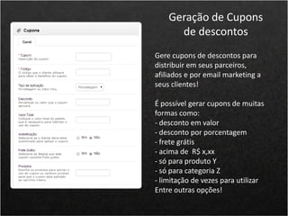 Gere cupons de descontos para
distribuir em seus parceiros,
afiliados e por email marketing a
seus clientes!
É possível gerar cupons de muitas
formas como:
- desconto em valor
- desconto por porcentagem
- frete grátis
- acima de R$ x,xx
- só para produto Y
- só para categoria Z
- limitação de vezes para utilizar
Entre outras opções!
Geração de Cupons
de descontos
 
