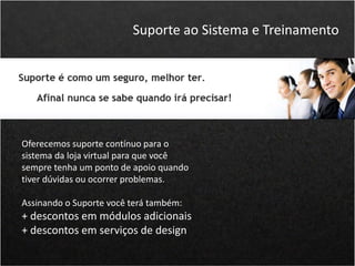 Oferecemos suporte contínuo para o
sistema da loja virtual para que você
sempre tenha um ponto de apoio quando
tiver dúvidas ou ocorrer problemas.
Assinando o Suporte você terá também:
+ descontos em módulos adicionais
+ descontos em serviços de design
Suporte ao Sistema e Treinamento
 