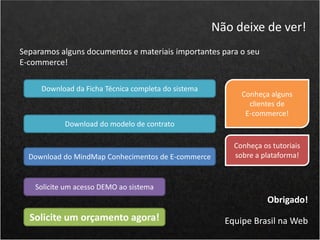 Separamos alguns documentos e materiais importantes para o seu
E-commerce!
Não deixe de ver!
Obrigado!
Equipe Brasil na Web
Solicite um acesso DEMO ao sistema
Download da Ficha Técnica completa do sistema
Download do modelo de contrato
Download do MindMap Conhecimentos de E-commerce
Solicite um orçamento agora!
Conheça alguns
clientes de
E-commerce!
Conheça os tutoriais
sobre a plataforma!
 