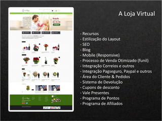- Recursos
- Estilização do Layout
- SEO
- Blog
- Mobile (Responsive)
- Processo de Venda Otimizado (funil)
- Integração Correios e outros
- Integração Pagseguro, Paypal e outros
- Área do Cliente & Pedidos
- Sistema de Devolução
- Cupons de desconto
- Vale Presentes
- Programa de Pontos
- Programa de Afiliados
A Loja Virtual
 