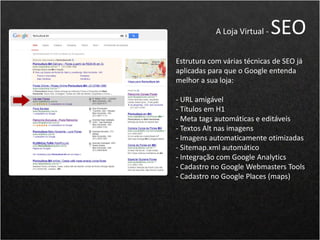 Estrutura com várias técnicas de SEO já
aplicadas para que o Google entenda
melhor a sua loja:
- URL amigável
- Títulos em H1
- Meta tags automáticas e editáveis
- Textos Alt nas imagens
- Imagens automaticamente otimizadas
- Sitemap.xml automático
- Integração com Google Analytics
- Cadastro no Google Webmasters Tools
- Cadastro no Google Places (maps)
A Loja Virtual - SEO
 