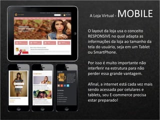 O layout da loja usa o conceito
RESPONSIVE no qual adapta as
informações da loja ao tamanho da
tela do usuário, seja em um Tablet
ou SmartPhone.
Por isso é muito importante não
interferir na estrutura para não
perder essa grande vantagem.
Afinal, a internet está cada vez mais
sendo acessada por celulares e
tablets, seu E-commerce precisa
estar preparado!
A Loja Virtual - MOBILE
 