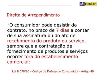 Direito de Arrependimento
“O consumidor pode desistir do contrato, no
prazo de 7 dias a contar de sua assinatura ou do
ato de recebimento do produto ou
serviço, sempre que a contratação de
fornecimento de produtos e serviços ocorrer
fora do estabelecimento comercial;
Lei 8.078/90 – Código de Defesa do Consumidor - Artigo 49

 