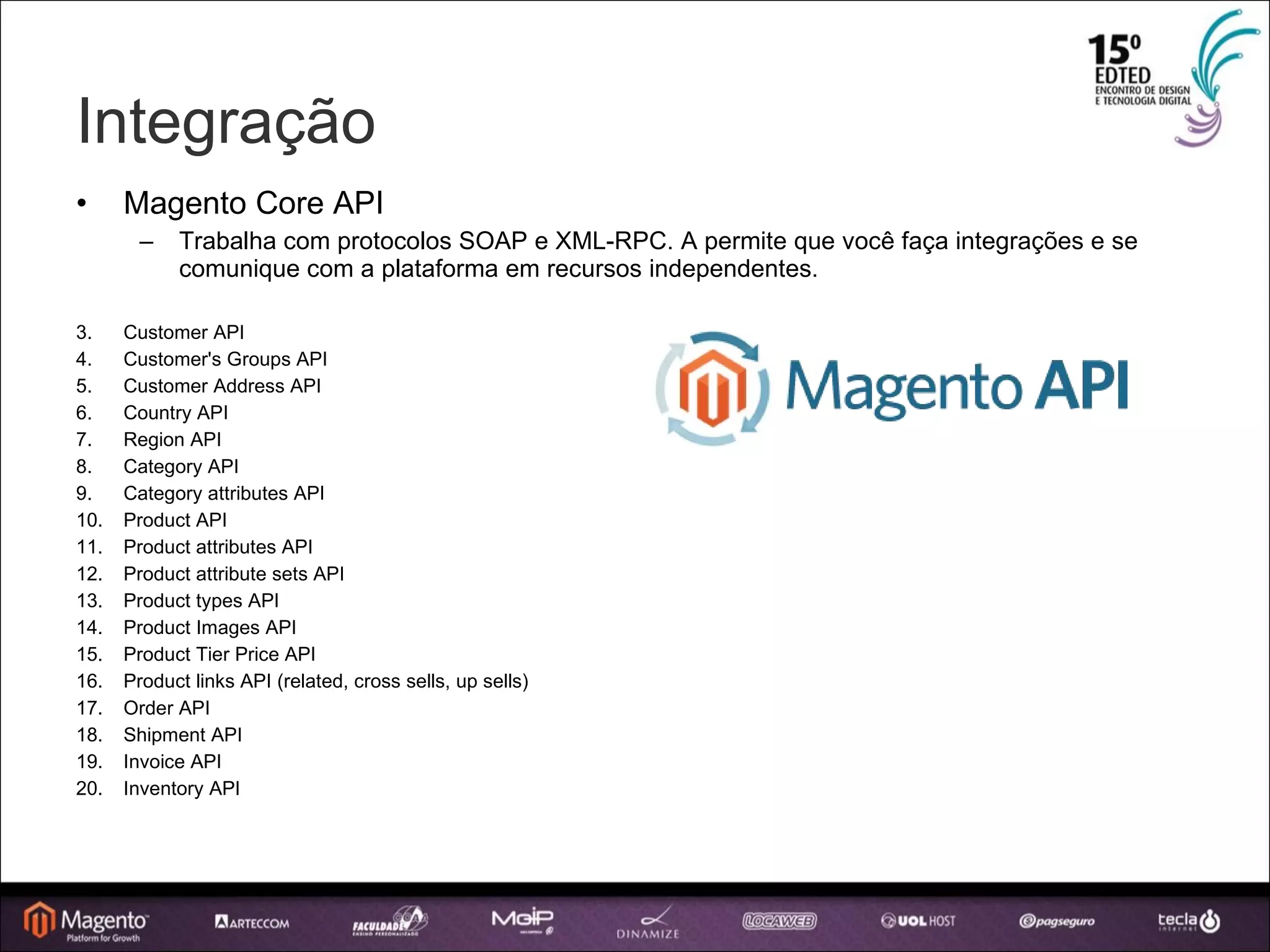 Integração Magento Core API Trabalha com protocolos SOAP e XML-RPC. A permite que você faça integrações e se comunique com a plataforma em recursos independentes. Customer API Customer's Groups API Customer Address API Country API Region API Category API Category attributes API Product API Product attributes API Product attribute sets API Product types API Product Images API Product Tier Price API Product links API (related, cross sells, up sells)‏ Order API Shipment API Invoice API Inventory API 
