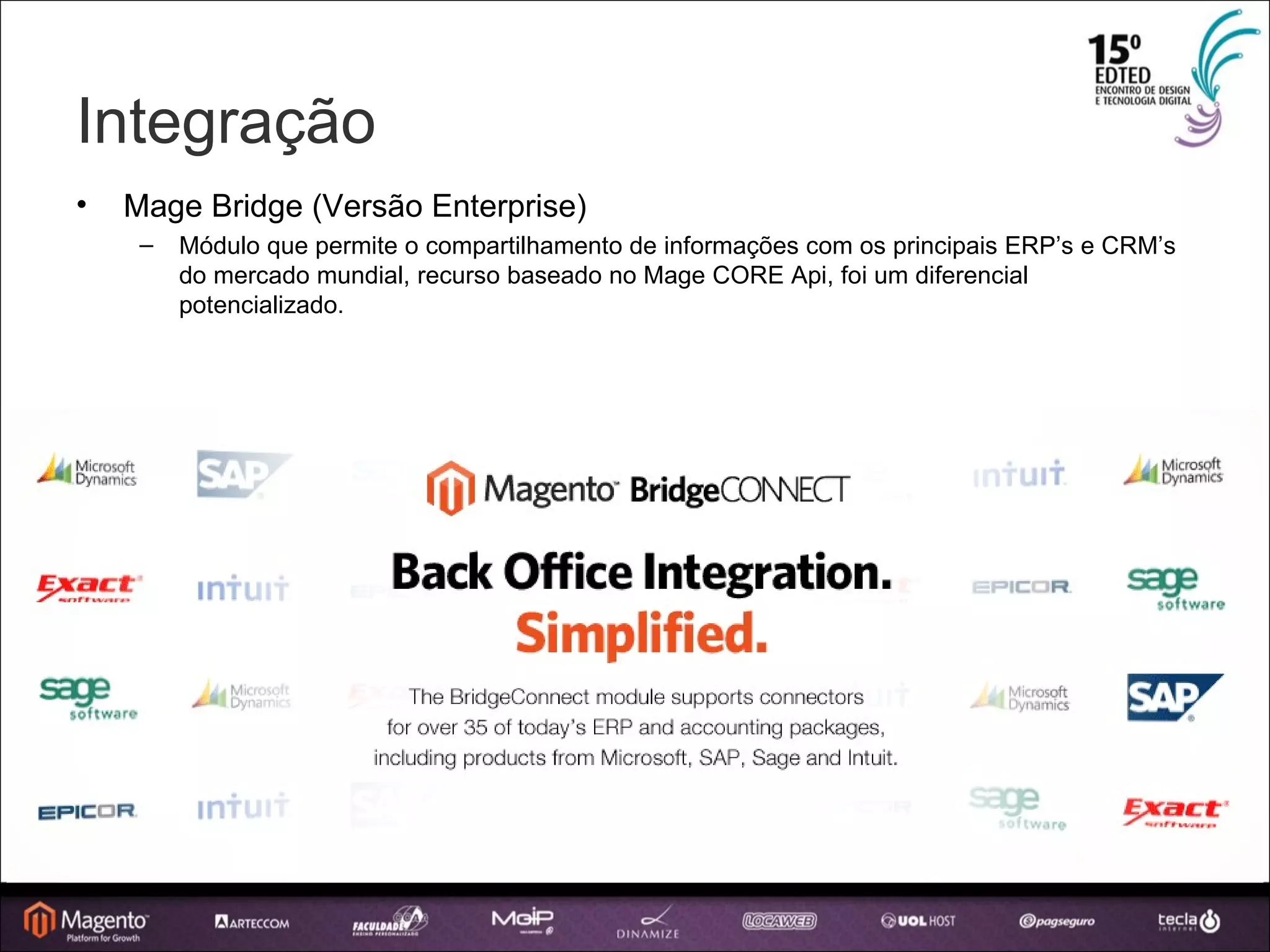 Integração Mage Bridge (Versão Enterprise) ‏ Módulo que permite o compartilhamento de informações com os principais ERP’s e CRM’s do mercado mundial, recurso baseado no Mage CORE Api, foi um diferencial potencializado. 