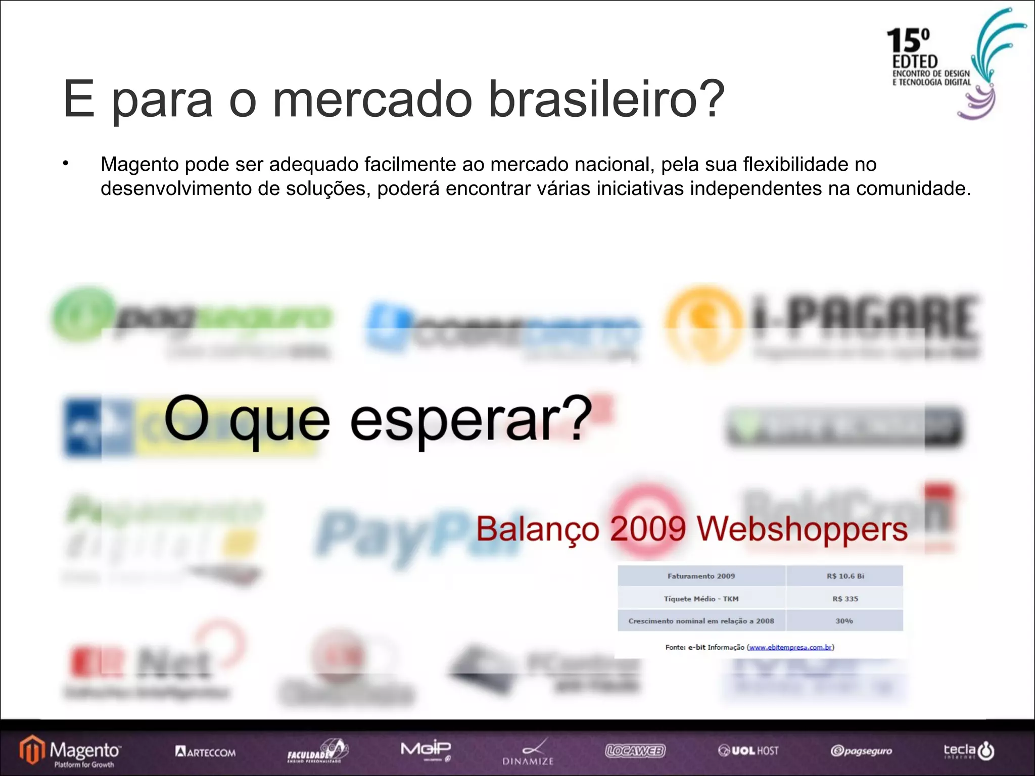E para o mercado brasileiro? Magento pode ser adequado facilmente ao mercado nacional, pela sua flexibilidade no desenvolvimento de soluções, poderá encontrar várias iniciativas independentes na comunidade. 