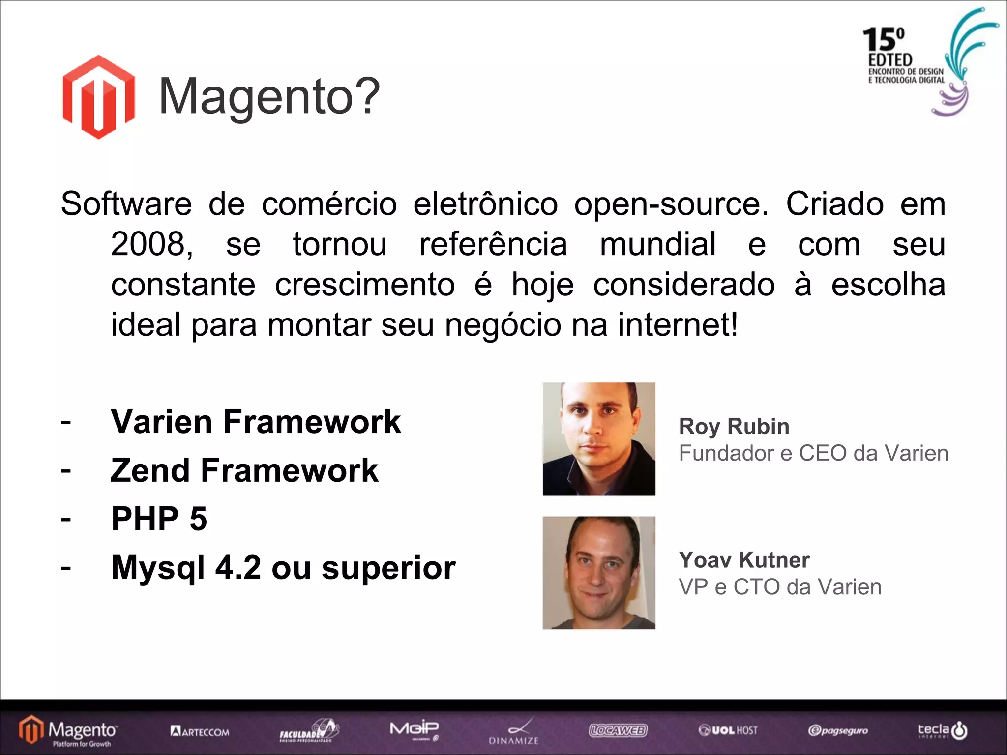 Magento? Software de comércio eletrônico open-source. Criado em 2008, se tornou referência mundial e com seu constante crescimento é hoje considerado à escolha ideal para montar seu negócio na internet! Varien Framework Zend Framework PHP 5 Mysql 4.2 ou superior Roy Rubin Fundador e CEO da Varien Yoav Kutner VP e CTO da Varien 