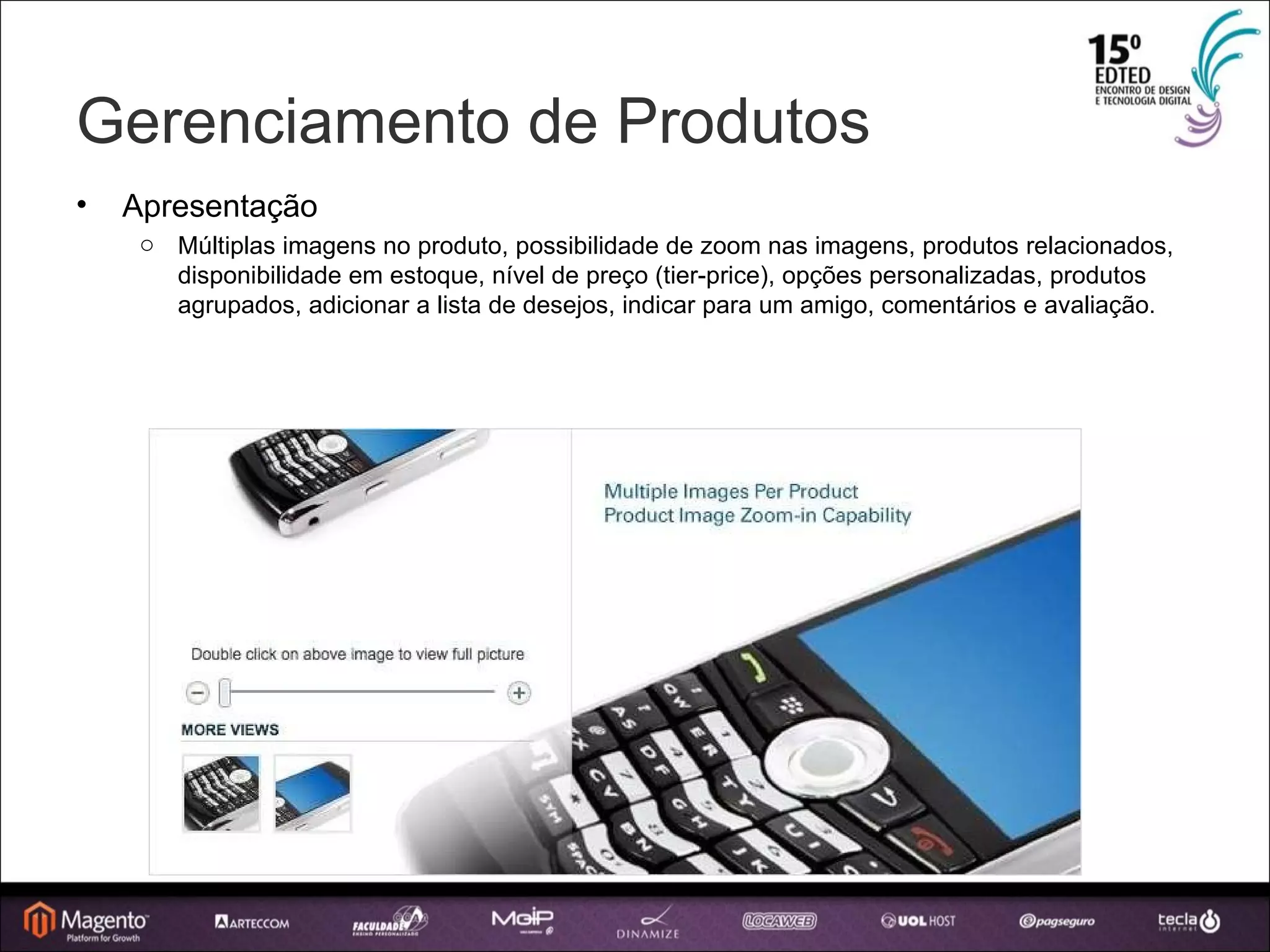 Gerenciamento de Produtos Apresentação Múltiplas imagens no produto, possibilidade de zoom nas imagens, produtos relacionados, disponibilidade em estoque, nível de preço (tier-price), opções personalizadas, produtos agrupados, adicionar a lista de desejos, indicar para um amigo, comentários e avaliação. 