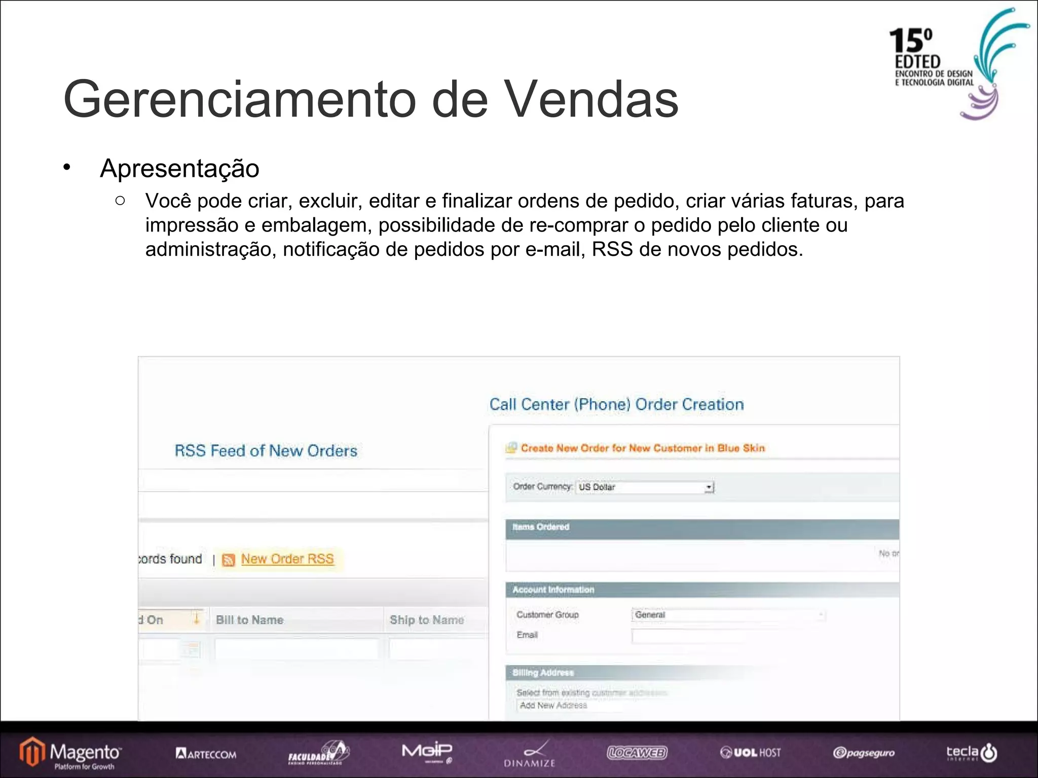 Gerenciamento de Vendas Apresentação Você pode criar, excluir, editar e finalizar ordens de pedido, criar várias faturas, para impressão e embalagem, possibilidade de re-comprar o pedido pelo cliente ou administração, notificação de pedidos por e-mail, RSS de novos pedidos. 