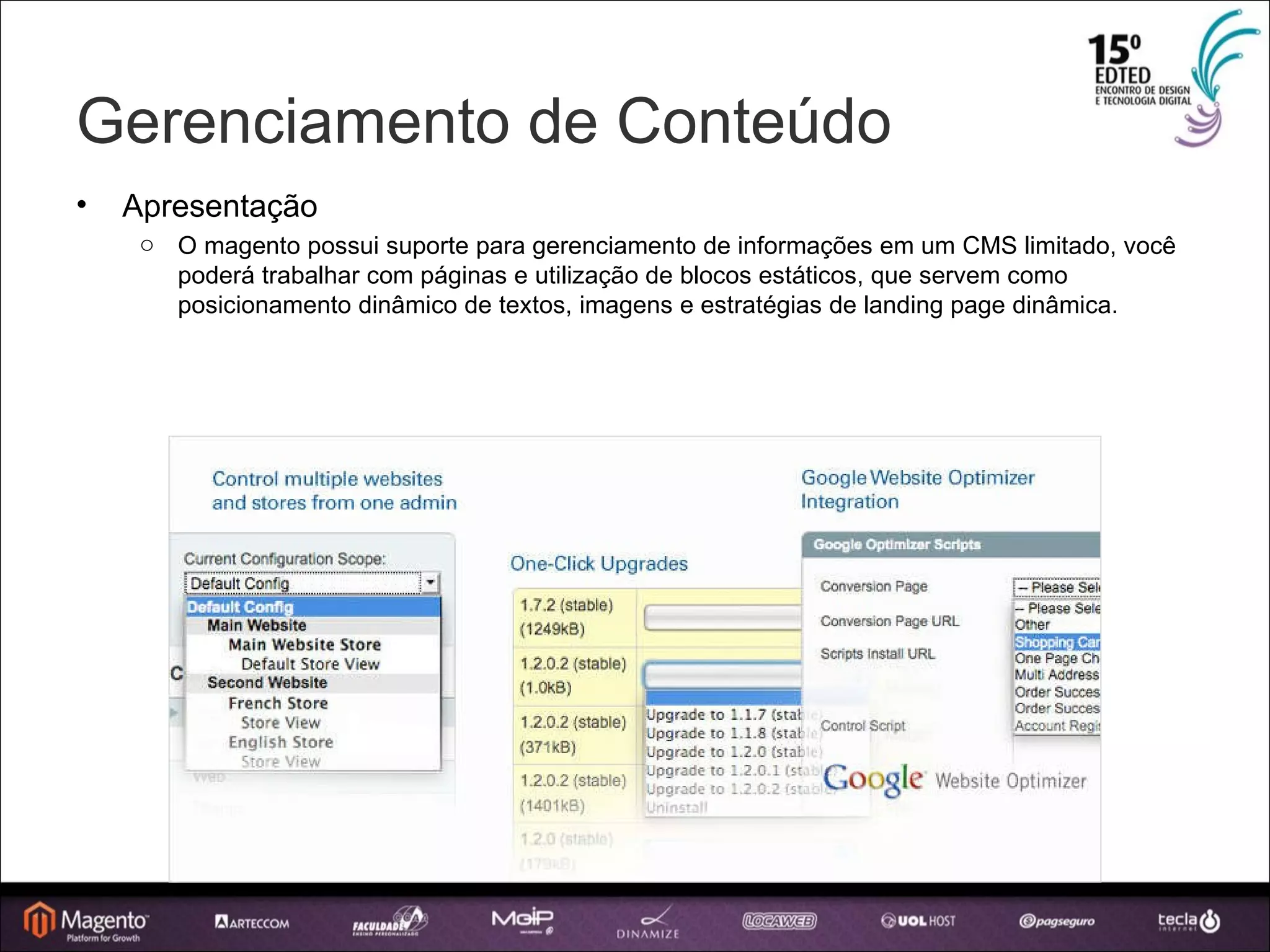 Gerenciamento de Conteúdo Apresentação O magento possui suporte para gerenciamento de informações em um CMS limitado, você poderá trabalhar com páginas e utilização de blocos estáticos, que servem como posicionamento dinâmico de textos, imagens e estratégias de landing page dinâmica. 