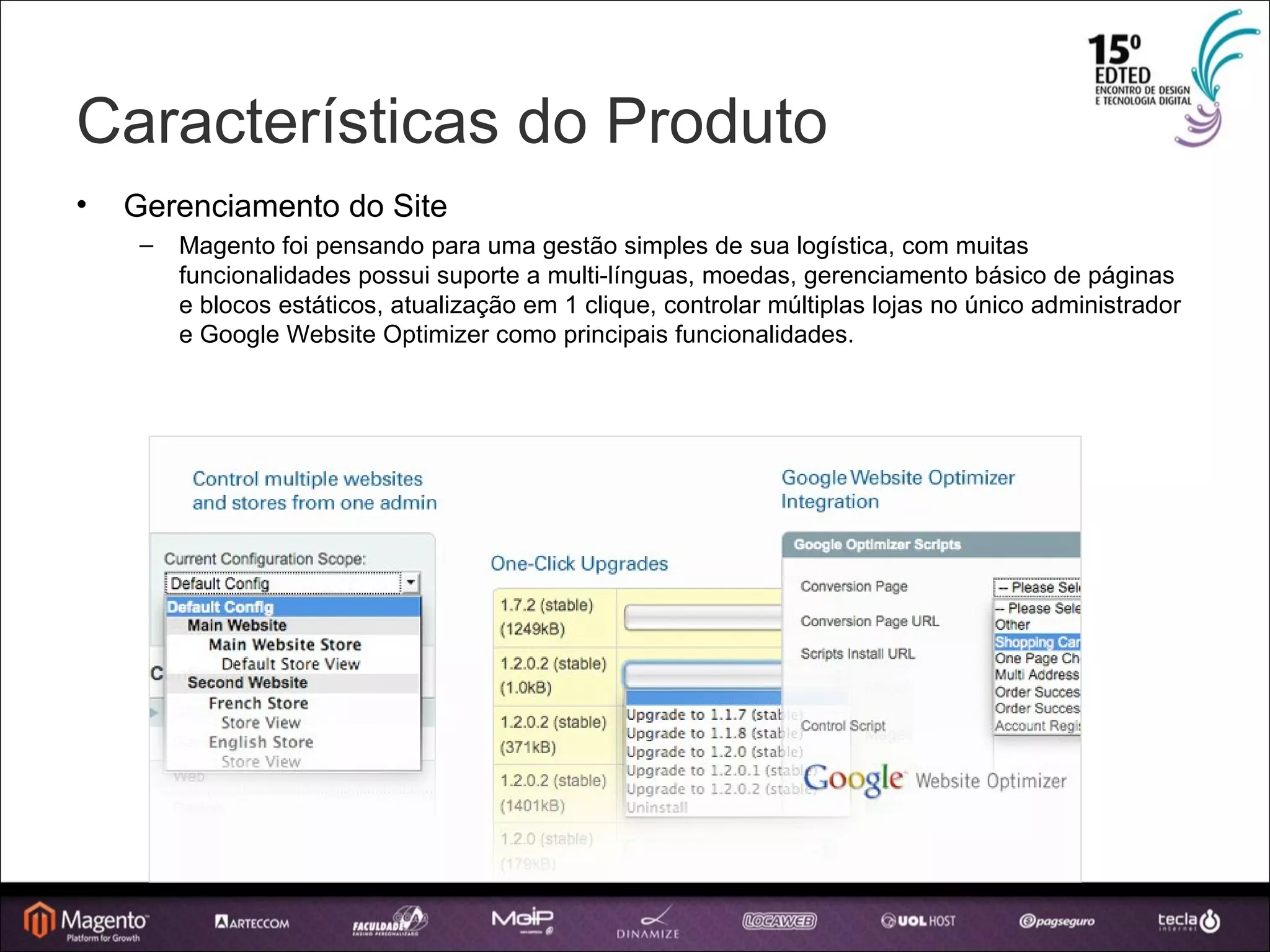 Características do Produto Gerenciamento do Site Magento foi pensando para uma gestão simples de sua logística, com muitas funcionalidades possui suporte a multi-línguas, moedas, gerenciamento básico de páginas e blocos estáticos, atualização em 1 clique, controlar múltiplas lojas no único administrador e Google Website Optimizer como principais funcionalidades. 
