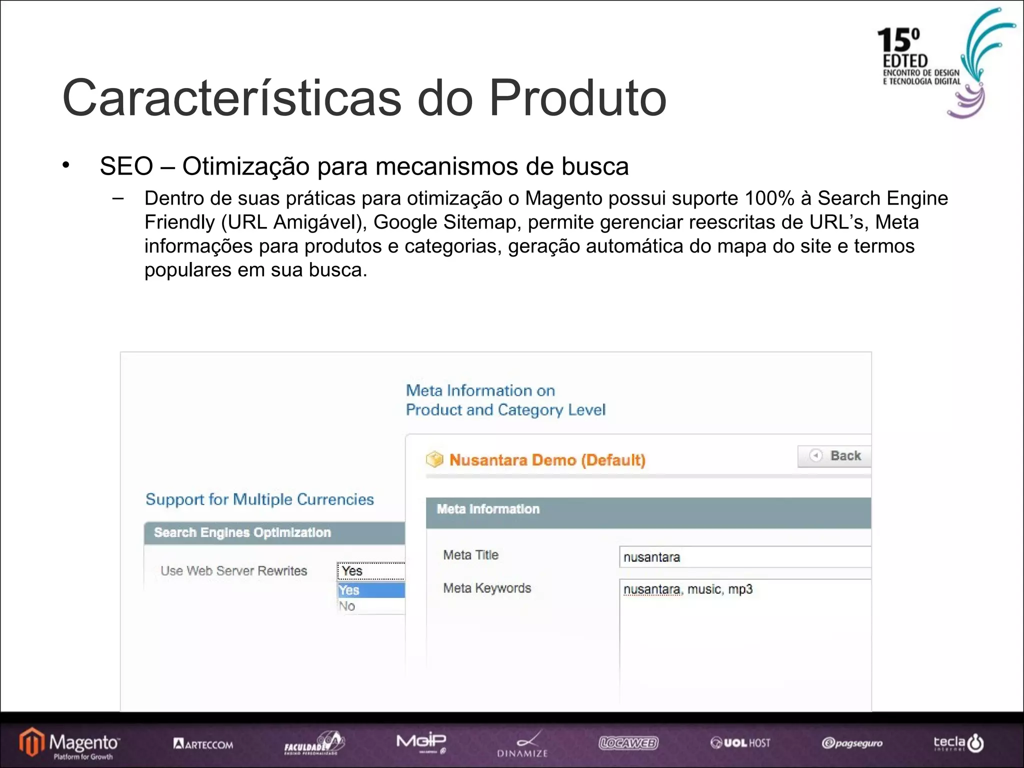 Características do Produto SEO – Otimização para mecanismos de busca Dentro de suas práticas para otimização o Magento possui suporte 100% à Search Engine Friendly (URL Amigável), Google Sitemap, permite gerenciar reescritas de URL’s, Meta informações para produtos e categorias, geração automática do mapa do site e termos populares em sua busca. 