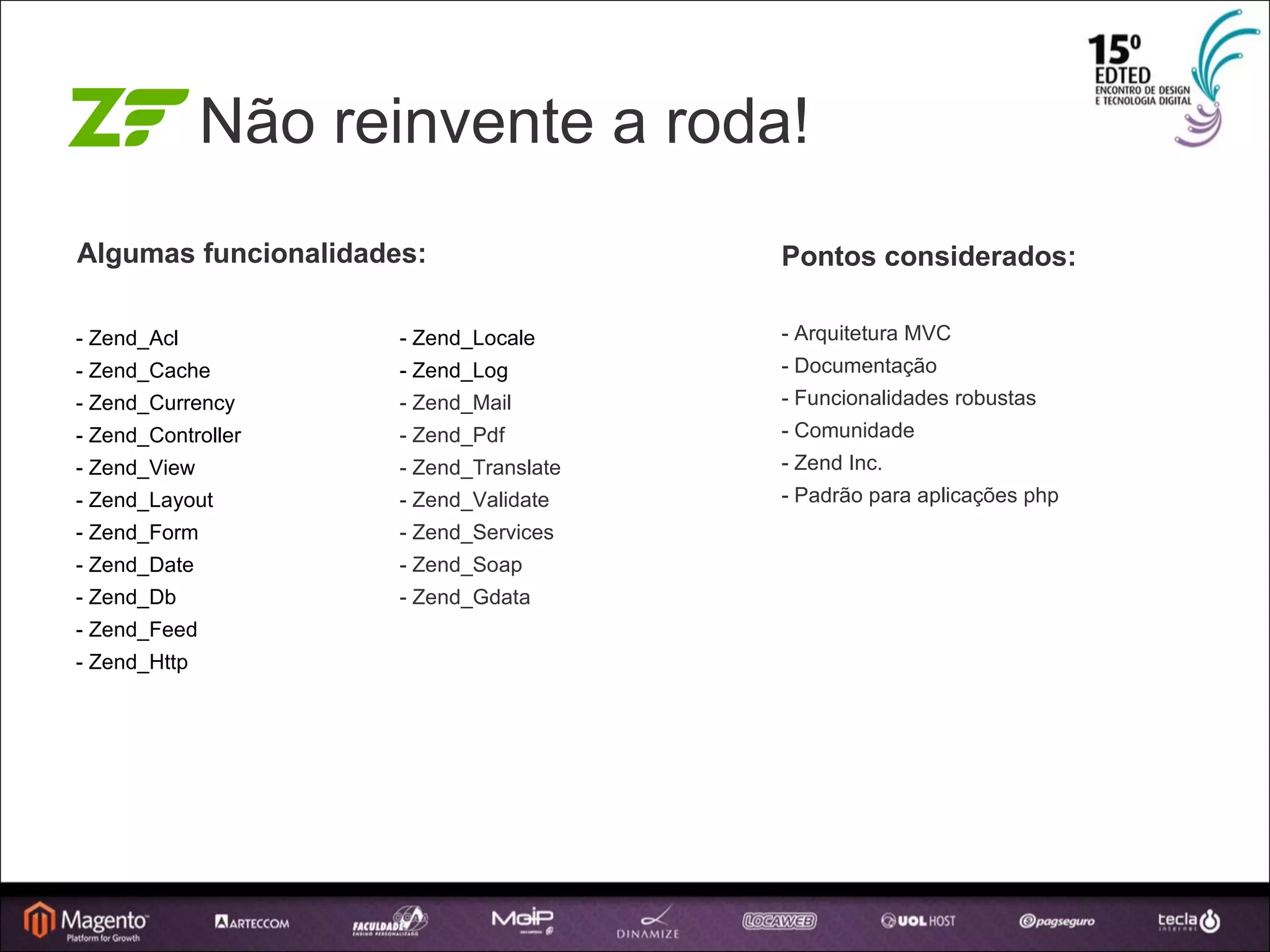 Não reinvente a roda! - Zend_Acl - Zend_Cache - Zend_Currency - Zend_Controller - Zend_View - Zend_Layout - Zend_Form - Zend_Date - Zend_Db - Zend_Feed - Zend_Http Pontos considerados: - Arquitetura MVC - Documentação - Funcionalidades robustas - Comunidade - Zend Inc. - Padrão para aplicações php - Zend_Locale - Zend_Log - Zend_Mail - Zend_Pdf - Zend_Translate - Zend_Validate - Zend_Services - Zend_Soap - Zend_Gdata Algumas funcionalidades: 