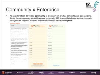 Community x Enterprise As características da versão  community  já oferecem um produto completo para solução B2C, dentro de necessidades específicas para o mercado B2B e possibilidades de suporte completo para grandes projetos, a melhor alternativa seria sua versão  enterprise ! 