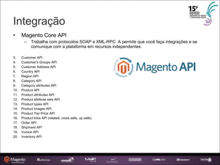 Integração Magento Core API Trabalha com protocolos SOAP e XML-RPC. A permite que você faça integrações e se comunique com a plataforma em recursos independentes. Customer API Customer's Groups API Customer Address API Country API Region API Category API Category attributes API Product API Product attributes API Product attribute sets API Product types API Product Images API Product Tier Price API Product links API (related, cross sells, up sells)‏ Order API Shipment API Invoice API Inventory API 