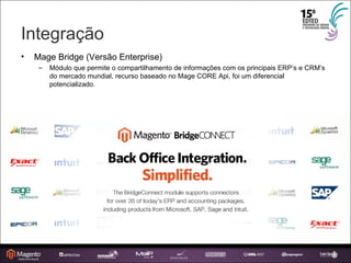 Integração Mage Bridge (Versão Enterprise) ‏ Módulo que permite o compartilhamento de informações com os principais ERP’s e CRM’s do mercado mundial, recurso baseado no Mage CORE Api, foi um diferencial potencializado. 