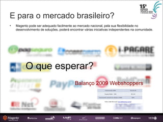 E para o mercado brasileiro? Magento pode ser adequado facilmente ao mercado nacional, pela sua flexibilidade no desenvolvimento de soluções, poderá encontrar várias iniciativas independentes na comunidade. 