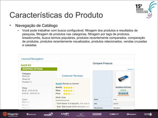 Características do Produto Navegação de Catálogo Você pode trabalhar com busca configurável, filtragem dos produtos e resultados de pesquisa, filtragem de produtos nas categorias, filtragem por tags de produtos, breadcrumbs, busca termos populares, produtos recentemente comparados, comparação de produtos, produtos recentemente visualizados, produtos relacionados, vendas cruzadas e casadas. 