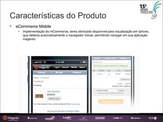 Características do Produto eCommerce Mobile Implementação do mCommerce, tema otimizado disponível para visualização em Iphone, que detecta automaticamente o navegador móvel, permitindo navegar em sua aplicação magento. 