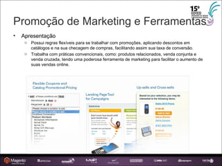 Promoção de Marketing e Ferramentas Apresentação Possui regras flexíveis para se trabalhar com promoções, aplicando descontos em catálogos e na sua checagem de compras, facilitando assim sua taxa de conversão. Trabalha com práticas convencionais, como: produtos relacionados, venda conjunta e venda cruzada, tendo uma poderosa ferramenta de marketing para facilitar o aumento de suas vendas online. 