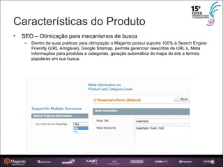 Características do Produto SEO – Otimização para mecanismos de busca Dentro de suas práticas para otimização o Magento possui suporte 100% à Search Engine Friendly (URL Amigável), Google Sitemap, permite gerenciar reescritas de URL’s, Meta informações para produtos e categorias, geração automática do mapa do site e termos populares em sua busca. 