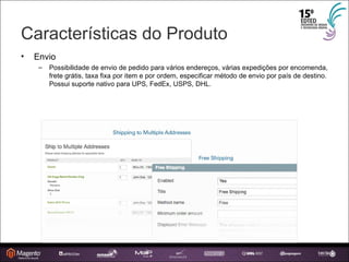 Características do Produto Envio Possibilidade de envio de pedido para vários endereços, várias expedições por encomenda, frete grátis, taxa fixa por item e por ordem, especificar método de envio por país de destino. Possui suporte nativo para UPS, FedEx, USPS, DHL. 