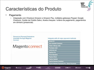 Características do Produto Pagamento Integração com Checkout Amazon e Amazon Pay, múltiplos gateways Paypal, Google Checkout, Cartão de Crédito Salvo, Aceita cheques / ordens de pagamento, pagamentos em dinheiro (presencial). 