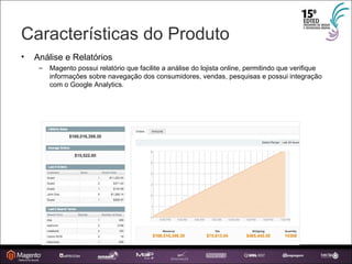 Características do Produto Análise e Relatórios Magento possui relatório que facilite a análise do lojista online, permitindo que verifique informações sobre navegação dos consumidores, vendas, pesquisas e possui integração com o Google Analytics. 