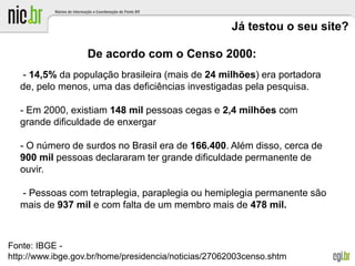 Já testou o seu site?
De acordo com o Censo 2000:
- 14,5% da população brasileira (mais de 24 milhões) era portadora
de, pelo menos, uma das deficiências investigadas pela pesquisa.
- Em 2000, existiam 148 mil pessoas cegas e 2,4 milhões com
grande dificuldade de enxergar
- O número de surdos no Brasil era de 166.400. Além disso, cerca de
900 mil pessoas declararam ter grande dificuldade permanente de
ouvir.
- Pessoas com tetraplegia, paraplegia ou hemiplegia permanente são
mais de 937 mil e com falta de um membro mais de 478 mil.
Fonte: IBGE -
http://www.ibge.gov.br/home/presidencia/noticias/27062003censo.shtm
 