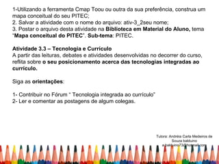 1-Utilizando a ferramenta Cmap Toou ou outra da sua preferência, construa um
mapa conceitual do seu PITEC;
2. Salvar a atividade com o nome do arquivo: ativ-3_2seu nome;
3. Postar o arquivo desta atividade na Biblioteca em Material do Aluno, tema
“Mapa conceitual do PITEC”. Sub-tema: PITEC.

Atividade 3.3 – Tecnologia e Currículo
A partir das leituras, debates e atividades desenvolvidas no decorrer do curso,
reflita sobre o seu posicionamento acerca das tecnologias integradas ao
currículo.

Siga as orientações:

1- Contribuir no Fórum “ Tecnologia integrada ao currículo”
2- Ler e comentar as postagens de algum colegas.




                                                              Tutora: Andréia Carla Medeiros de
                                                                       Souza balduino
                                                                 a.balduino73@hotmail.com
 