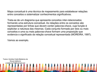 Mapa conceitual é uma técnica de mapeamento para estabelecer relações
     entre conceitos e sistematizar conhecimentos significativos.

     Trata-se de um diagrama que apresenta conceitos inter-relacionados
     formando uma estrutura conceitual. As relações entre os conceitos são
     representadas por linhas que devem conter palavras-chave, cuja função é
     explicitar a natureza das mesmas. Cada conjunto formado por dois ou mais
     conceitos e uma ou mais palavras-chave formam uma proposição que
     evidencia o significado da relação conceitual representada (MOREIRA, 1997).

     Vamos ao exemplo.




Tutora: Andréia Carla Medeiros de
         Souza balduino
   a.balduino73@hotmail.com
 