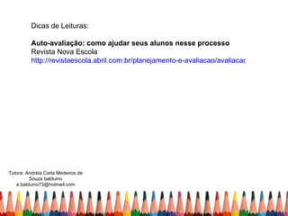 Dicas de Leituras:

          Auto-avaliação: como ajudar seus alunos nesse processo
          Revista Nova Escola
          http://revistaescola.abril.com.br/planejamento-e-avaliacao/avaliacao/autoavaliaca




Tutora: Andréia Carla Medeiros de
         Souza balduino
   a.balduino73@hotmail.com
 