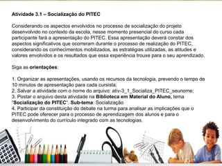 Atividade 3.1 – Socialização do PITEC Considerando os aspectos envolvidos no processo de socialização do projeto desenvolvido no contexto da escola, nesse momento presencial do curso cada participante fará a apresentação do PITEC. Essa apresentação deverá constar dos aspectos significativos que ocorreram durante o processo de realização do PITEC, considerando os conhecimentos mobilizados, as estratégias utilizadas, as atitudes e valores envolvidos e os resultados que essa experiência trouxe para o seu aprendizado. Siga as  orientações : 1. Organizar as apresentações, usando os recursos da tecnologia, prevendo o tempo de 10 minutos de apresentação para cada cursista;  2. Salvar a atividade com o nome do arquivo: ativ-3_1_Socializa_PITEC_seunome; 3. Postar o arquivo desta atividade na  Biblioteca em Material do Aluno,  tema “ Socialização do PITEC ”.  Sub-tema : Socialização 4. Participar da constituição do debate na turma para analisar as implicações que o PITEC pode oferecer para o processo de aprendizagem dos alunos e para o desenvolvimento do currículo integrado com as tecnologias.  