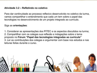 Atividade 3.2 – Refletindo no coletivo    Para dar continuidade ao processo reflexivo desenvolvido no coletivo da turma, vamos compartilhar o entendimento que cada um tem sobre o papel das tecnologias no desenvolvimento de um projeto integrado ao currículo. Siga as  orientações : 1. Considerar as apresentações dos PITEC e os aspectos discutidos na turma; 2. Compartilhar com os colegas sua reflexão e indagações sobre o tema proposto no  Fórum “Papel das tecnologias integradas ao currículo” 3. Ler as contribuições dos colegas e argumentar com base nos estudos e nas leituras feitas durante o curso. 