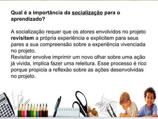 Qual é a importância da  socialização  para o aprendizado? A socialização requer que os atores envolvidos no projeto  revisitem  a própria experiência e explicitem para seus pares a sua compreensão sobre a experiência vivenciada no projeto. Revisitar envolve imprimir um novo olhar sobre uma ação já vivida, implica fazer uma releitura. Esse processo é rico porque propicia a reflexão sobre as ações desenvolvidas no projeto. 