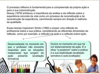 O processo reflexivo é fundamental para a compreensão da própria ação e para a sua (re)construção.  Dewey (1979) enfatizou a importância da análise e da reflexão sobre a experiência concreta da vida como um processo de reconstituição e de reconstrução da experiência, caminhando sempre em direção à melhoria da qualidade. Essas teorias inspiraram Schön (1992) a propor uma reflexão do profissional sobre a sua prática, considerando as diferentes dimensões da reflexão, como por exemplo, a  reflexão-na-ação  e a  reflexão-sobre-ação . Desencadeada no momento em que o professor não encontra respostas para as situações inesperadas que surgem da ação presente (avaliação formativa) Ocorre no momento em que há um distanciamento da ação. É o olhar “a posteriori” sobre a prática e a sua explicitação (avaliação somativa e auto-avaliação) 