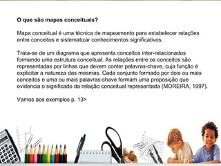 O que são mapas conceituais? Mapa conceitual é uma técnica de mapeamento para estabelecer relações entre conceitos e sistematizar conhecimentos significativos.  Trata-se de um diagrama que apresenta conceitos inter-relacionados formando uma estrutura conceitual. As relações entre os conceitos são representadas por linhas que devem conter palavras-chave, cuja função é explicitar a natureza das mesmas. Cada conjunto formado por dois ou mais conceitos e uma ou mais palavras-chave formam uma proposição que evidencia o significado da relação conceitual representada (MOREIRA, 1997). Vamos aos exemplos p. 13> 
