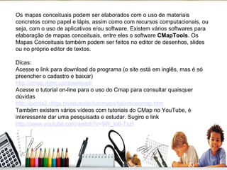 Os mapas conceituais podem ser elaborados com o uso de materiais concretos como papel e lápis, assim como com recursos computacionais, ou seja, com o uso de aplicativos e/ou software. Existem vários softwares para elaboração de mapas conceituais, entre eles o software  CMapTools . Os Mapas Conceituais também podem ser feitos no editor de desenhos, slides ou no próprio editor de textos. Dicas: Acesse o link para download do programa (o site está em inglês, mas é só preencher o cadastro e baixar) http://cmap.ihmc.us/download/   Acesse o tutorial on-line para o uso do Cmap para consultar quaisquer dúvidas http://penta2.ufrgs.br/edutools/tutcmaps/tutindicecmap.htm   Também existem vários vídeos com tutoriais do CMap no YouTube, é interessante dar uma pesquisada e estudar. Sugiro o link http://www.youtube.com/watch?v=9W_lo8-TszI   