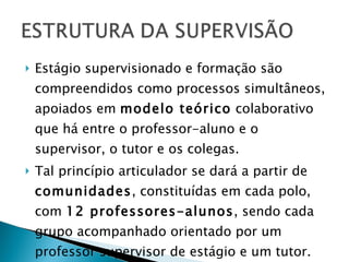Estágio supervisionado e formação são compreendidos como processos simultâneos, apoiados em  modelo teórico  colaborativo que há entre o professor-aluno e o supervisor, o tutor e os colegas. Tal princípio articulador se dará a partir de  comunidades , constituídas em cada polo, com  12 professores-alunos , sendo cada grupo acompanhado orientado por um professor supervisor de estágio e um tutor.  